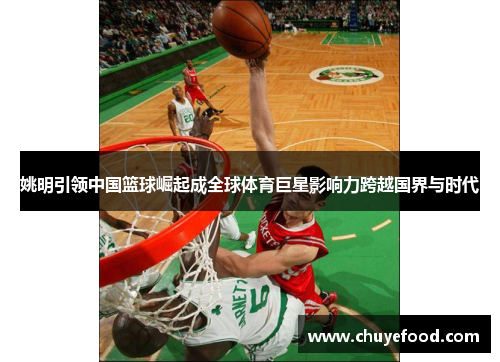 姚明引领中国篮球崛起成全球体育巨星影响力跨越国界与时代